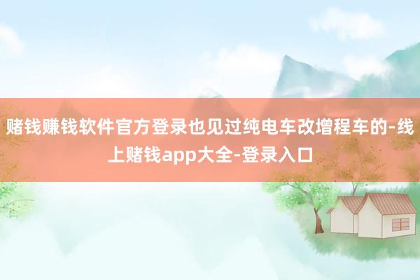 赌钱赚钱软件官方登录也见过纯电车改增程车的-线上赌钱app大全-登录入口