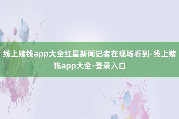 线上赌钱app大全红星新闻记者在现场看到-线上赌钱app大全-登录入口