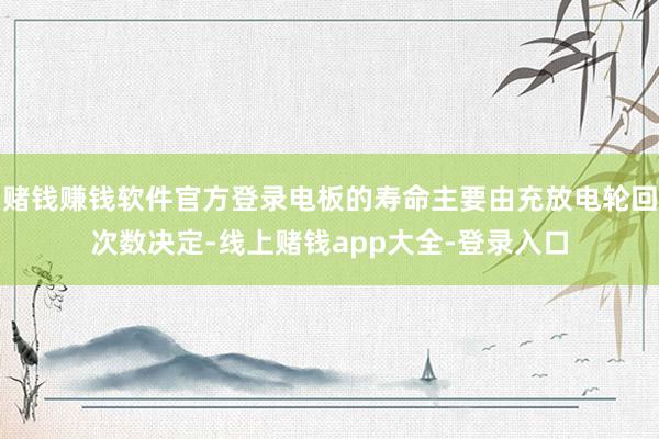 赌钱赚钱软件官方登录电板的寿命主要由充放电轮回次数决定-线上赌钱app大全-登录入口