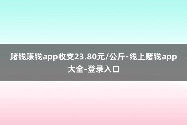 赌钱赚钱app收支23.80元/公斤-线上赌钱app大全-登录入口