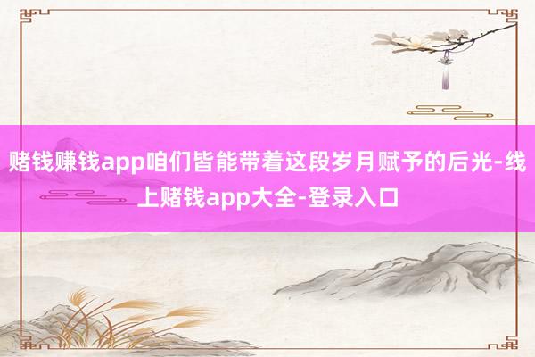 赌钱赚钱app咱们皆能带着这段岁月赋予的后光-线上赌钱app大全-登录入口