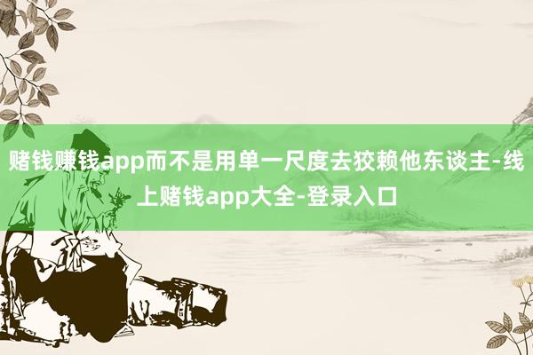 赌钱赚钱app而不是用单一尺度去狡赖他东谈主-线上赌钱app大全-登录入口