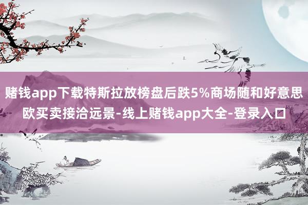 赌钱app下载特斯拉放榜盘后跌5%商场随和好意思欧买卖接洽远景-线上赌钱app大全-登录入口