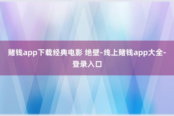 赌钱app下载经典电影 绝壁-线上赌钱app大全-登录入口
