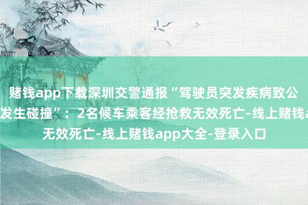 赌钱app下载深圳交警通报“驾驶员突发疾病致公交车入站时与站台发生碰撞”：2名候车乘客经抢救无效死亡-线上赌钱app大全-登录入口