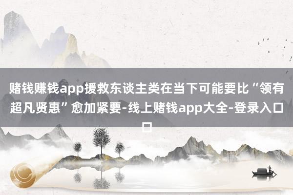 赌钱赚钱app援救东谈主类在当下可能要比“领有超凡贤惠”愈加紧要-线上赌钱app大全-登录入口