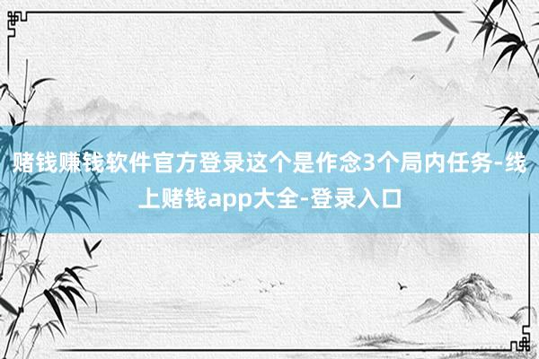 赌钱赚钱软件官方登录这个是作念3个局内任务-线上赌钱app大全-登录入口