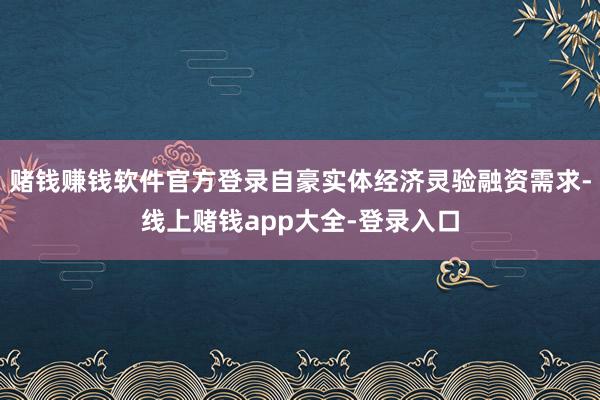 赌钱赚钱软件官方登录自豪实体经济灵验融资需求-线上赌钱app大全-登录入口