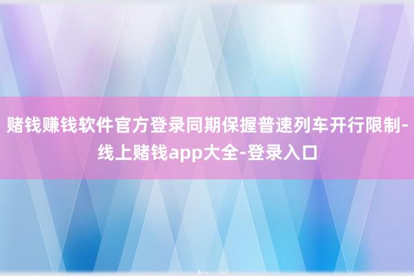 赌钱赚钱软件官方登录同期保握普速列车开行限制-线上赌钱app大全-登录入口