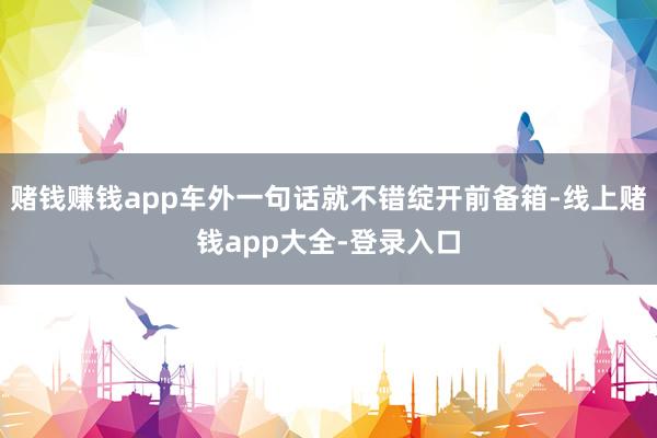 赌钱赚钱app车外一句话就不错绽开前备箱-线上赌钱app大全-登录入口