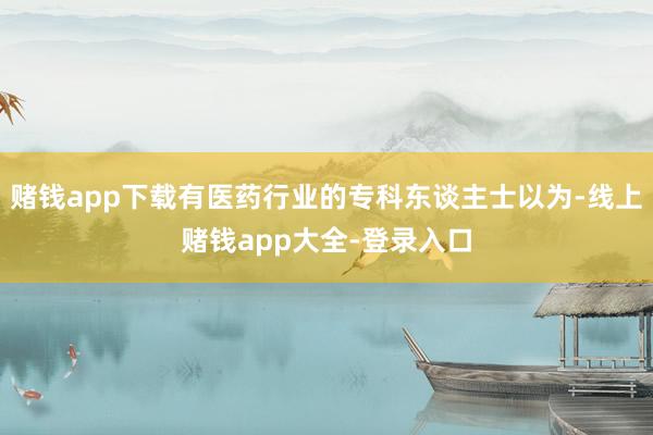 赌钱app下载有医药行业的专科东谈主士以为-线上赌钱app大全-登录入口