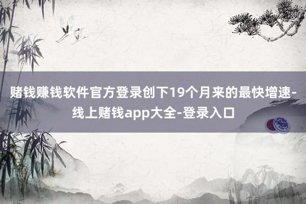赌钱赚钱软件官方登录创下19个月来的最快增速-线上赌钱app大全-登录入口
