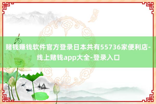 赌钱赚钱软件官方登录日本共有55736家便利店-线上赌钱app大全-登录入口