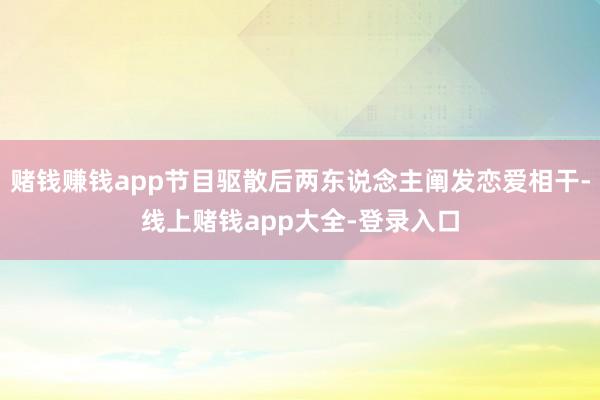 赌钱赚钱app节目驱散后两东说念主阐发恋爱相干-线上赌钱app大全-登录入口