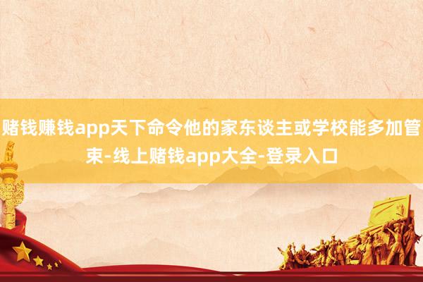 赌钱赚钱app天下命令他的家东谈主或学校能多加管束-线上赌钱app大全-登录入口