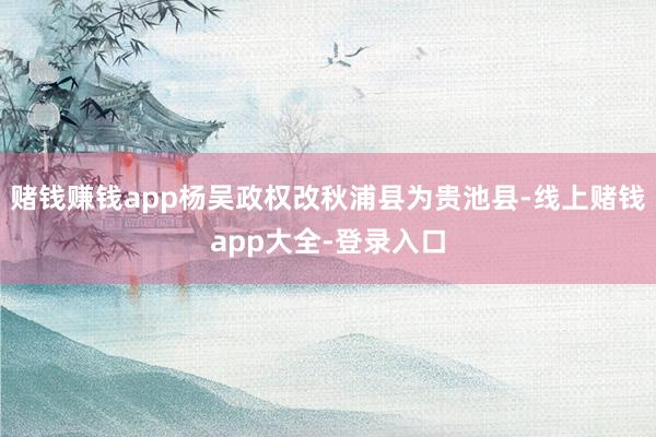 赌钱赚钱app杨吴政权改秋浦县为贵池县-线上赌钱app大全-登录入口