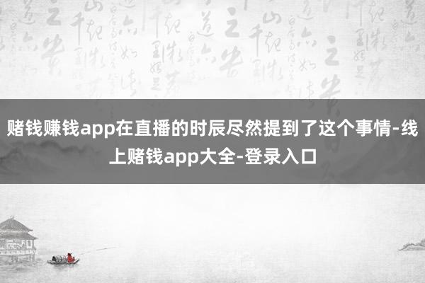 赌钱赚钱app在直播的时辰尽然提到了这个事情-线上赌钱app大全-登录入口