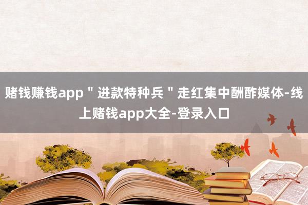 赌钱赚钱app＂进款特种兵＂走红集中酬酢媒体-线上赌钱app大全-登录入口