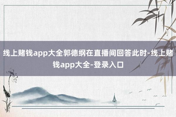 线上赌钱app大全郭德纲在直播间回答此时-线上赌钱app大全-登录入口