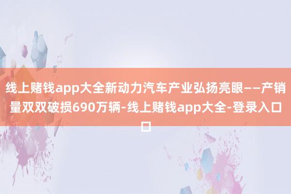 线上赌钱app大全新动力汽车产业弘扬亮眼——产销量双双破损690万辆-线上赌钱app大全-登录入口