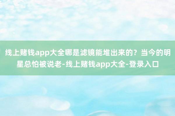 线上赌钱app大全哪是滤镜能堆出来的？当今的明星总怕被说老-线上赌钱app大全-登录入口