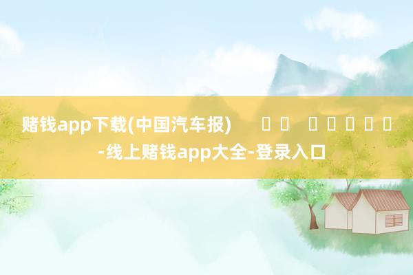 赌钱app下载(中国汽车报)      		  					  -线上赌钱app大全-登录入口