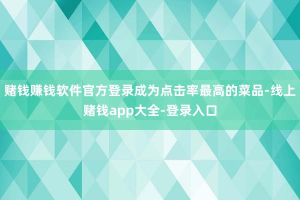 赌钱赚钱软件官方登录成为点击率最高的菜品-线上赌钱app大全-登录入口