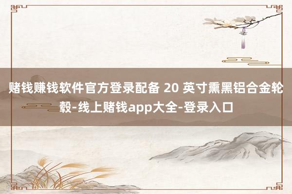 赌钱赚钱软件官方登录配备 20 英寸熏黑铝合金轮毂-线上赌钱app大全-登录入口