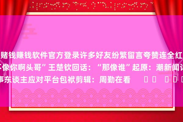 赌钱赚钱软件官方登录　　许多好友纷繁留言夸赞　　连全红婵　　齐在驳斥区凑吵杂：　　“不像你啊头哥”王楚钦回话：“那像谁”　　起原：潮新闻详细自当事东谈主应对平台　　包袱剪辑：周勤　　在看      		  					  -线上赌钱app大全-登录入口