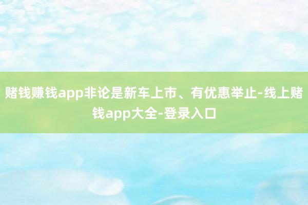 赌钱赚钱app非论是新车上市、有优惠举止-线上赌钱app大全-登录入口