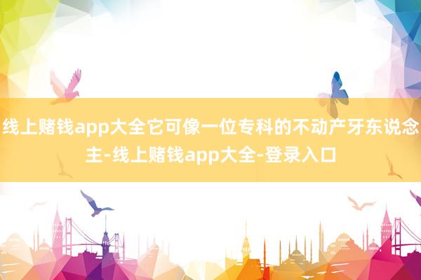 线上赌钱app大全它可像一位专科的不动产牙东说念主-线上赌钱app大全-登录入口