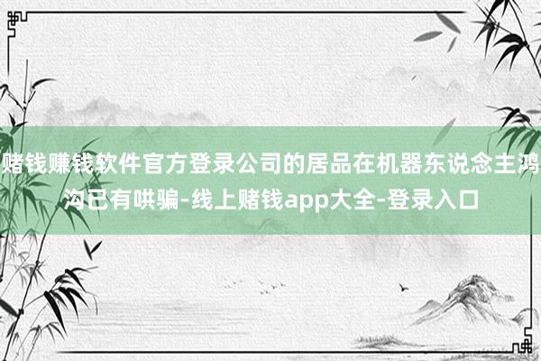 赌钱赚钱软件官方登录公司的居品在机器东说念主鸿沟已有哄骗-线上赌钱app大全-登录入口