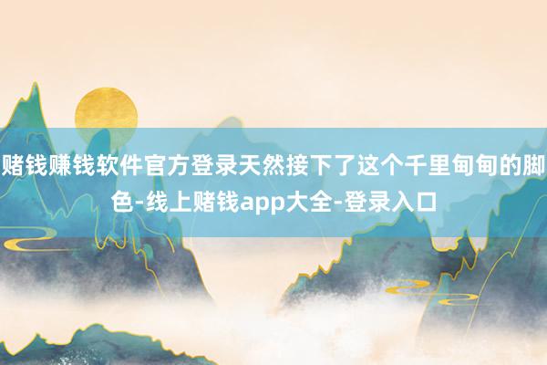 赌钱赚钱软件官方登录天然接下了这个千里甸甸的脚色-线上赌钱app大全-登录入口