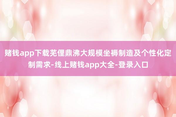 赌钱app下载芜俚鼎沸大规模坐褥制造及个性化定制需求-线上赌钱app大全-登录入口