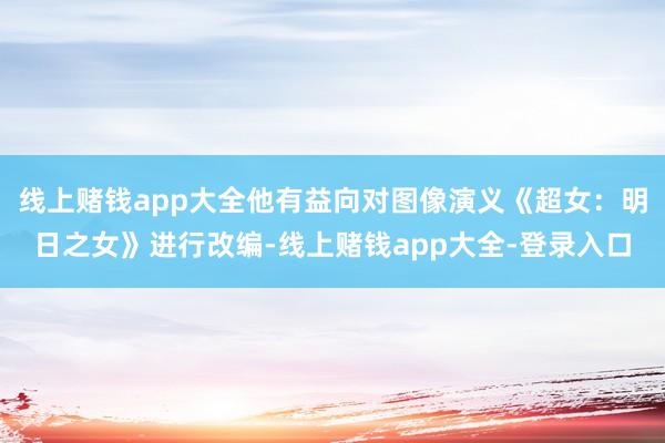 线上赌钱app大全他有益向对图像演义《超女：明日之女》进行改编-线上赌钱app大全-登录入口