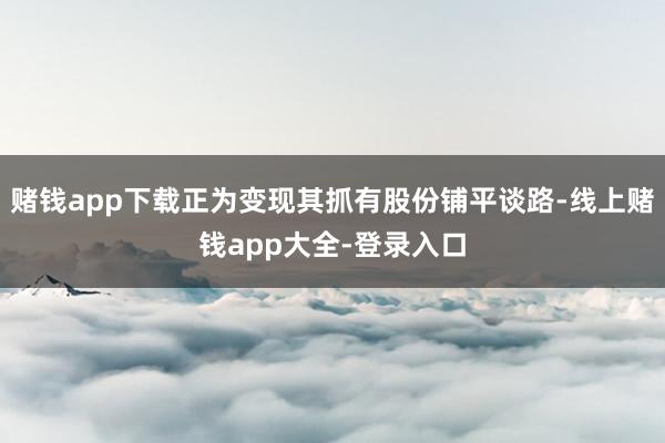 赌钱app下载正为变现其抓有股份铺平谈路-线上赌钱app大全-登录入口
