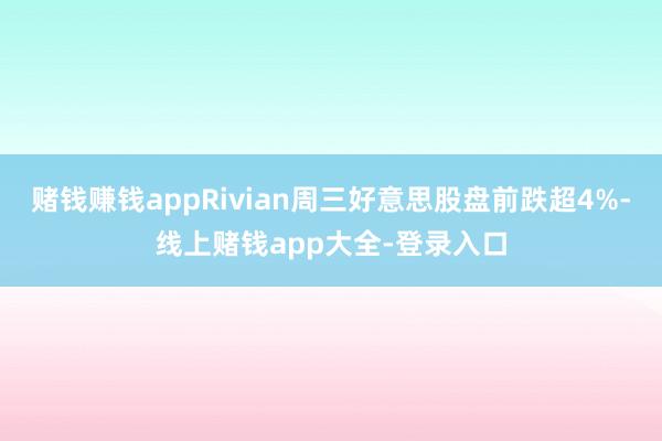 赌钱赚钱appRivian周三好意思股盘前跌超4%-线上赌钱app大全-登录入口