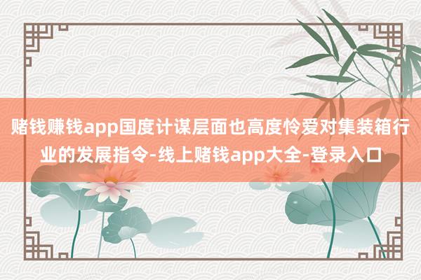赌钱赚钱app国度计谋层面也高度怜爱对集装箱行业的发展指令-线上赌钱app大全-登录入口