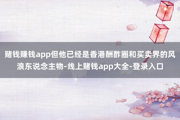 赌钱赚钱app但他已经是香港酬酢圈和买卖界的风浪东说念主物-线上赌钱app大全-登录入口