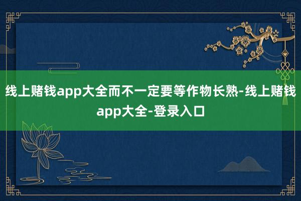 线上赌钱app大全而不一定要等作物长熟-线上赌钱app大全-登录入口