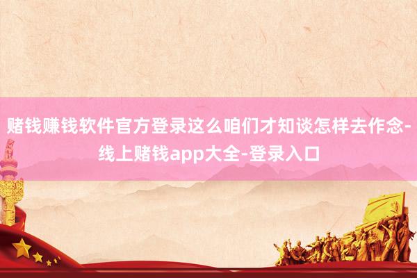 赌钱赚钱软件官方登录这么咱们才知谈怎样去作念-线上赌钱app大全-登录入口