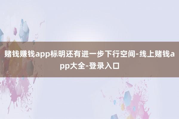 赌钱赚钱app标明还有进一步下行空间-线上赌钱app大全-登录入口