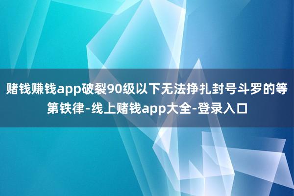 赌钱赚钱app破裂90级以下无法挣扎封号斗罗的等第铁律-线上赌钱app大全-登录入口