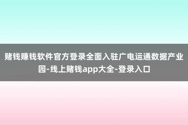 赌钱赚钱软件官方登录　　全面入驻广电运通数据产业园-线上赌钱app大全-登录入口