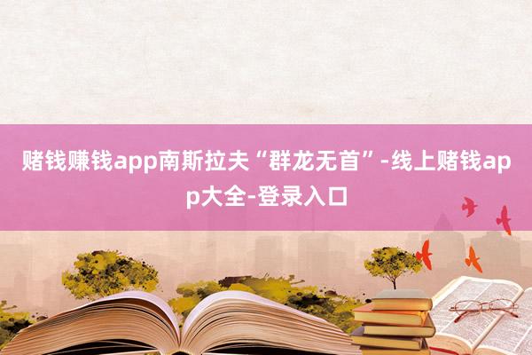 赌钱赚钱app南斯拉夫“群龙无首”-线上赌钱app大全-登录入口