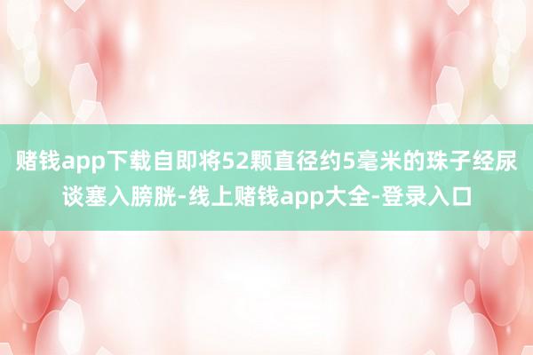 赌钱app下载自即将52颗直径约5毫米的珠子经尿谈塞入膀胱-线上赌钱app大全-登录入口