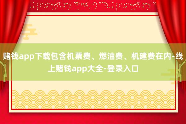 赌钱app下载包含机票费、燃油费、机建费在内-线上赌钱app大全-登录入口