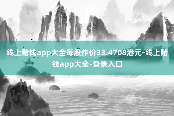 线上赌钱app大全每股作价33.4708港元-线上赌钱app大全-登录入口
