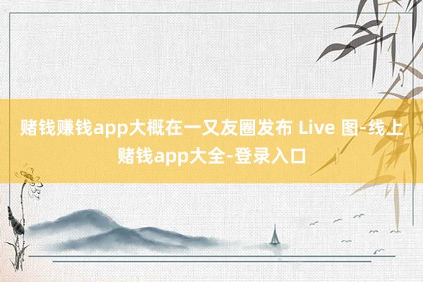 赌钱赚钱app大概在一又友圈发布 Live 图-线上赌钱app大全-登录入口