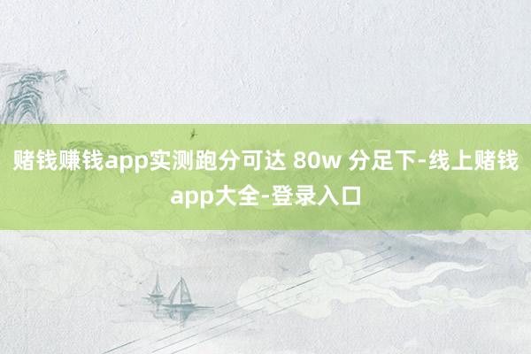 赌钱赚钱app实测跑分可达 80w 分足下-线上赌钱app大全-登录入口